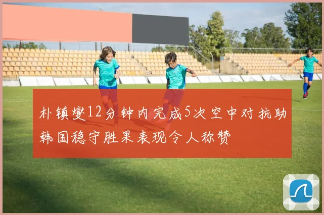 朴镇燮12分钟内完成5次空中对抗助韩国稳守胜果表现令人称赞