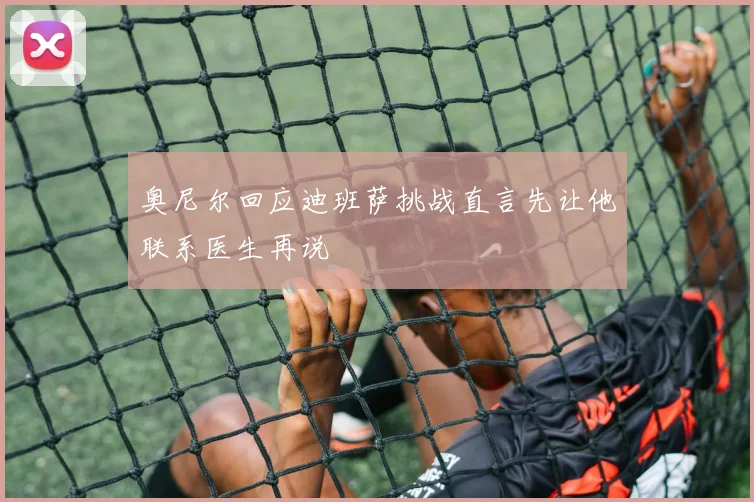 奥尼尔回应迪班萨挑战直言先让他联系医生再说