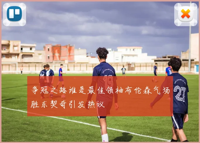 争冠之路谁是最佳领袖布伦森气场胜东契奇引发热议