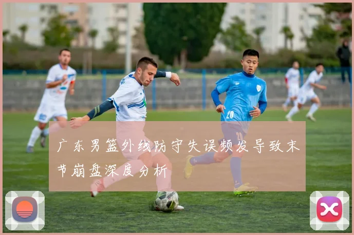 广东男篮外线防守失误频发导致末节崩盘深度分析