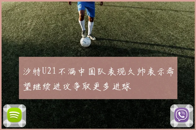 沙特U21不满中国队表现久帅表示希望继续进攻争取更多进球