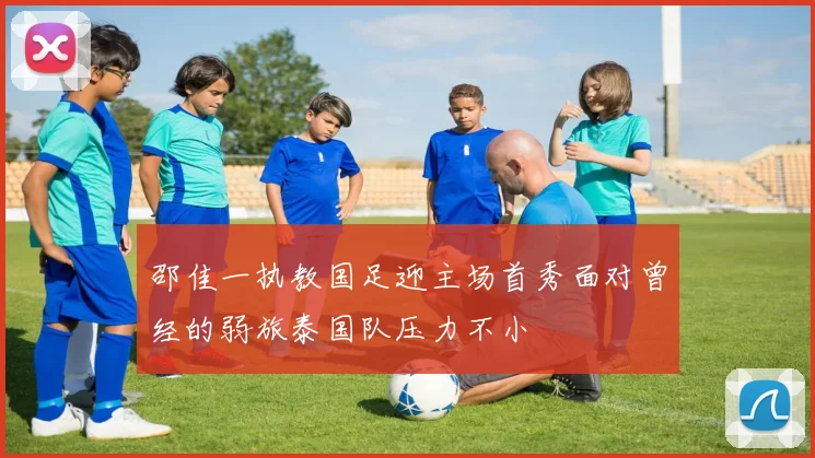 邵佳一执教国足迎主场首秀面对曾经的弱旅泰国队压力不小