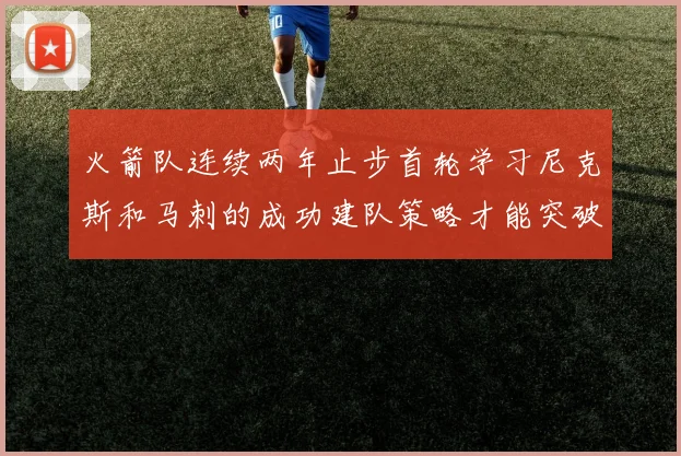 火箭队连续两年止步首轮学习尼克斯和马刺的成功建队策略才能突破瓶颈