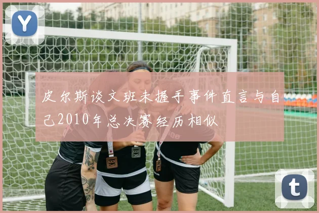 皮尔斯谈文班未握手事件直言与自己2010年总决赛经历相似