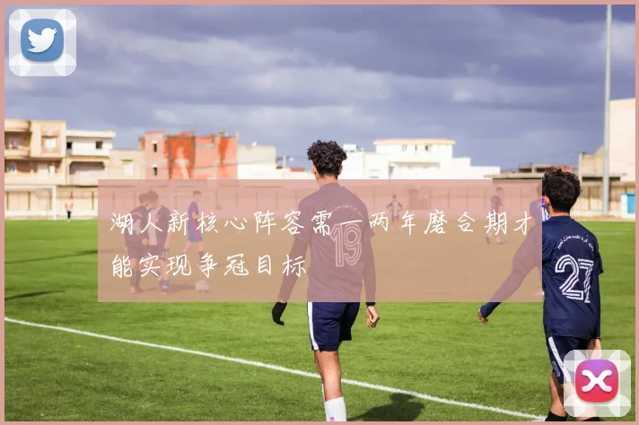 湖人新核心阵容需一两年磨合期才能实现争冠目标