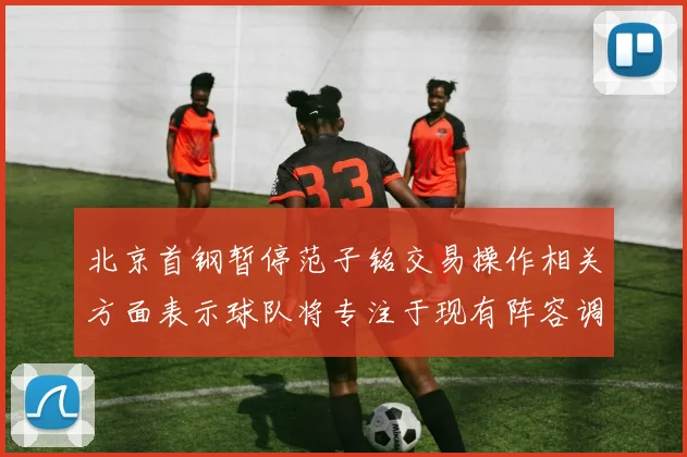 北京首钢暂停范子铭交易操作相关方面表示球队将专注于现有阵容调整