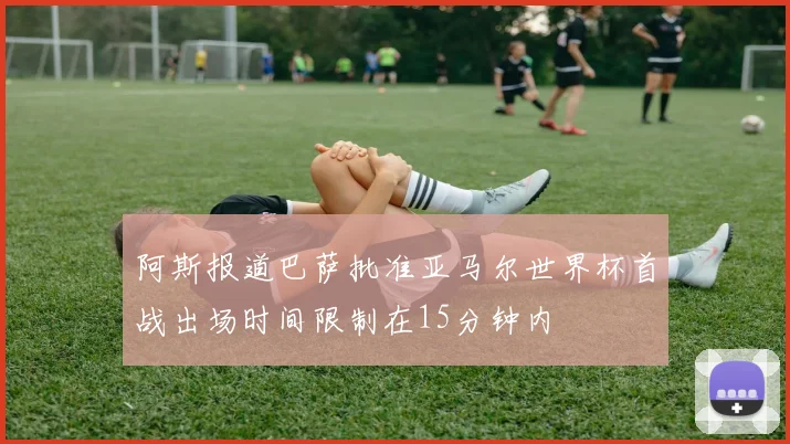 阿斯报道巴萨批准亚马尔世界杯首战出场时间限制在15分钟内