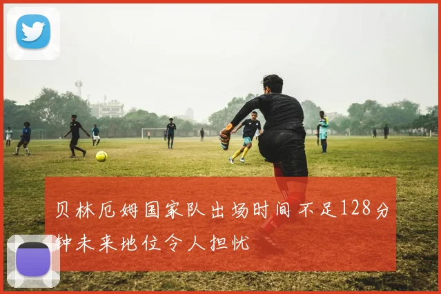 贝林厄姆国家队出场时间不足128分钟未来地位令人担忧