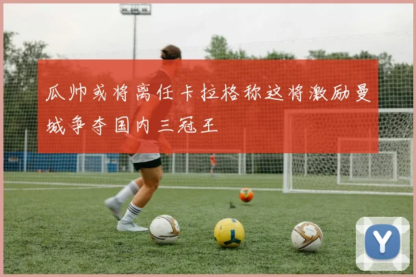 瓜帅或将离任卡拉格称这将激励曼城争夺国内三冠王