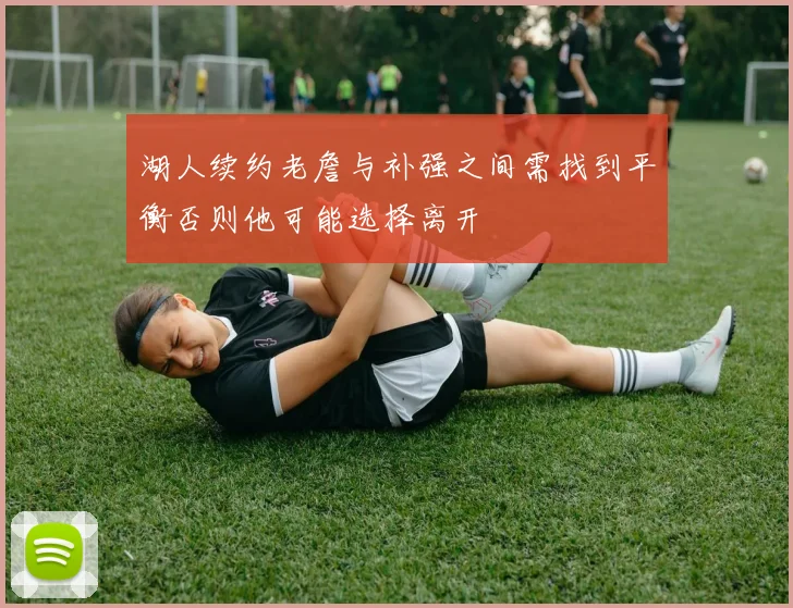 湖人续约老詹与补强之间需找到平衡否则他可能选择离开