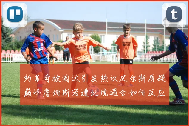 约基奇被淘汰引发热议皮尔斯质疑巅峰詹姆斯若遭此境遇会如何反应