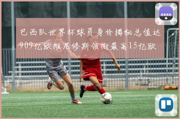巴西队世界杯球员身价揭秘总值达909亿欧维尼修斯领衔最高15亿欧