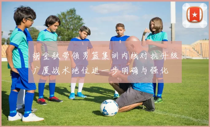 胡金秋带领男篮集训内线对抗升级广厦战术地位进一步明确与强化