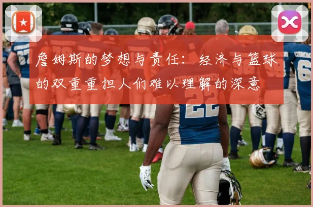 詹姆斯的梦想与责任:经济与篮球的双重重担人们难以理解的深意