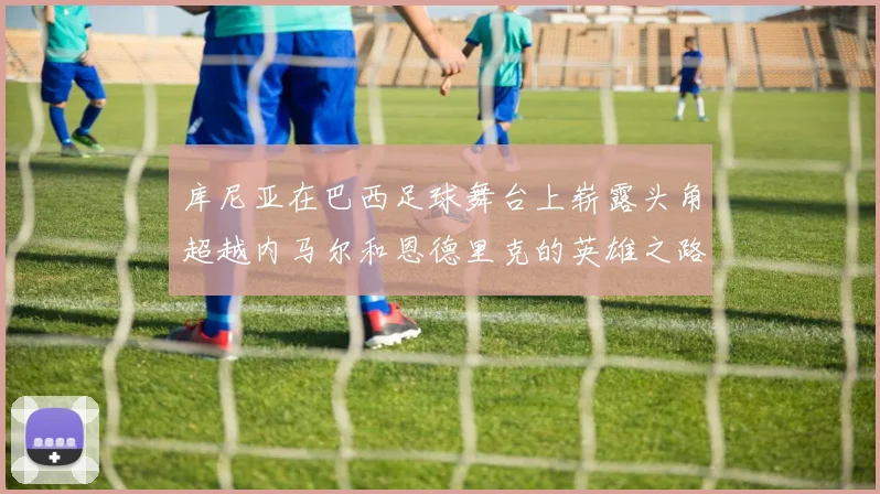 库尼亚在巴西足球舞台上崭露头角超越内马尔和恩德里克的英雄之路