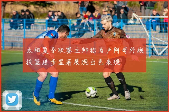 太阳夏季联赛主帅称马卢阿奇外线投篮进步显著展现出色表现