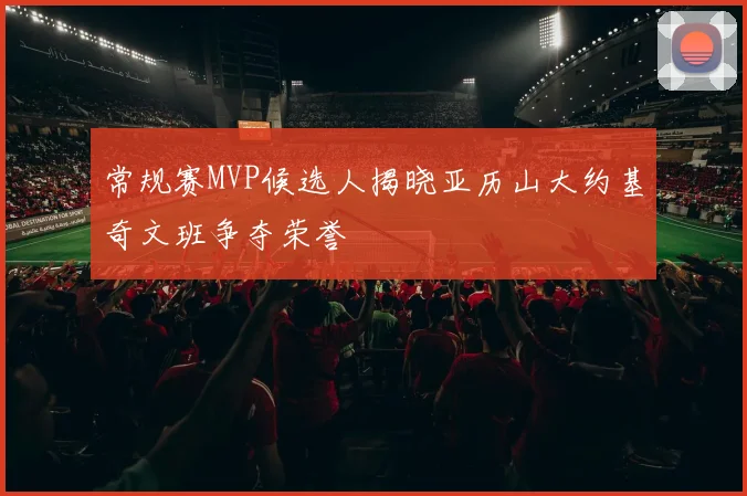 常规赛MVP候选人揭晓亚历山大约基奇文班争夺荣誉