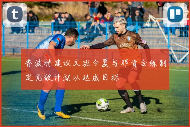 香波特建议文班今夏与邓肯合练制定无敌计划以达成目标