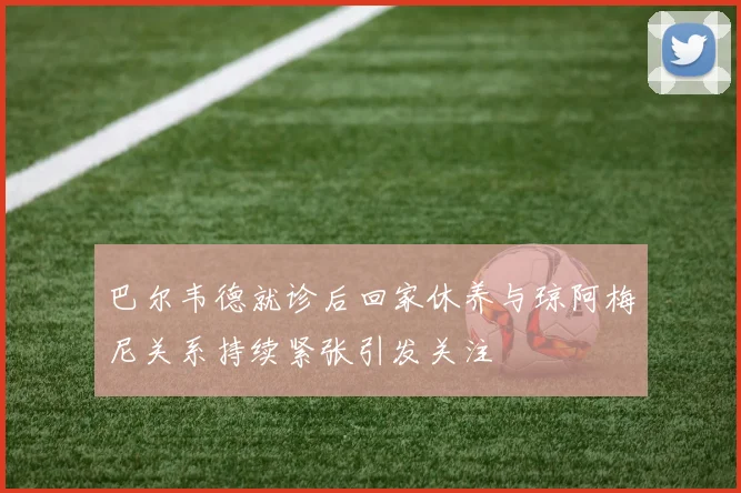 巴尔韦德就诊后回家休养与琼阿梅尼关系持续紧张引发关注