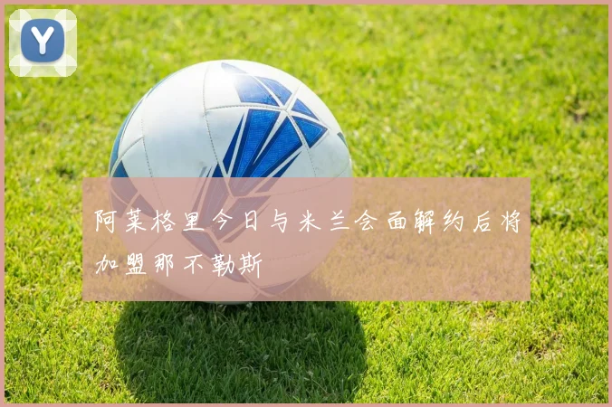 阿莱格里今日与米兰会面解约后将加盟那不勒斯