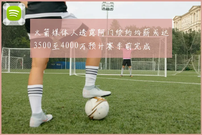 火箭媒体人透露阿门续约均薪或达3500至4000万预计赛季前完成