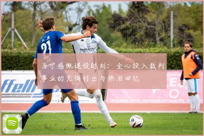 马宁感慨退役时刻：全心投入裁判事业的无悔付出与热泪回忆